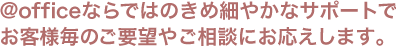 @officeならではのきめ細やかなサポートでお客様毎のご要望やご相談にお応えします。